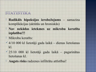  Radikāls hipoksijas ierobežojums – samazina
komplikācijas (aktūtās un hroniskās)
 Nav nekādas ietekmes uz mikrobu keratīta
izplatību!!!
 Mikrobu keratīts:
 4/10 000 kl lietotāji gada laikā – dienas lietošanas
kl.
 25/10 000 kl lietotāji gada laikā – pagarinātas
lietošanas kl.
 Augsts risks radzenes infiltrātu attīstībai!
 