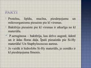  Proteīnu, lipīdu, mucīna, piesārņojumu un
mikroorganismu piesaiste pie kl virsmas.
 Baktēriju piesaiste pie kl virsmas ir atkarīga no kl
materiāla.
 P.aeruginosa – baktērija, kas dzīvo augsnē, ūdenīP.aeruginosa – baktērija, kas dzīvo augsnē, ūdenī
un ir ādas floras daļa. Īpaši piesaistās pie Si-Hyun ir ādas floras daļa. Īpaši piesaistās pie Si-Hy
materiāla! Un Staphylococcus aureus.materiāla! Un Staphylococcus aureus.
 Jo vairāk ir hidrofobs Si-Hy materiāls, jo zemāks ir
kl piesārņojuma līmenis.
 