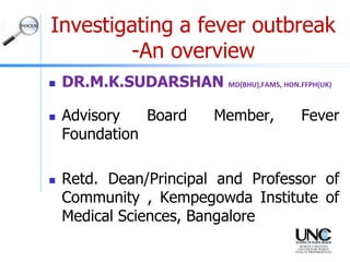 Investigating a fever outbreak
-An overview
 DR.M.K.SUDARSHAN MD(BHU),FAMS, HON.FFPH(UK)
 Advisory Board Member, Fever
Foundation
 Retd. Dean/Principal and Professor of
Community , Kempegowda Institute of
Medical Sciences, Bangalore
 