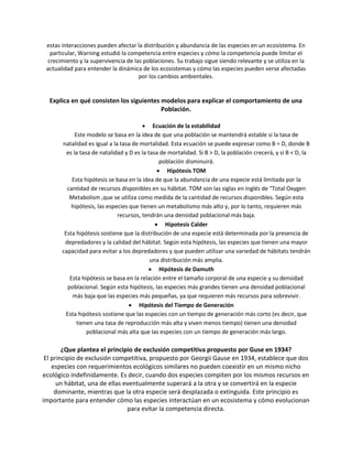 estas interacciones pueden afectar la distribución y abundancia de las especies en un ecosistema. En
particular, Warning estudió la competencia entre especies y cómo la competencia puede limitar el
crecimiento y la supervivencia de las poblaciones. Su trabajo sigue siendo relevante y se utiliza en la
actualidad para entender la dinámica de los ecosistemas y cómo las especies pueden verse afectadas
por los cambios ambientales.
Explica en qué consisten los siguientes modelos para explicar el comportamiento de una
Población.
 Ecuación de la estabilidad
Este modelo se basa en la idea de que una población se mantendrá estable si la tasa de
natalidad es igual a la tasa de mortalidad. Esta ecuación se puede expresar como B = D, donde B
es la tasa de natalidad y D es la tasa de mortalidad. Si B > D, la población crecerá, y si B < D, la
población disminuirá.
 Hipótesis TOM
Esta hipótesis se basa en la idea de que la abundancia de una especie está limitada por la
cantidad de recursos disponibles en su hábitat. TOM son las siglas en inglés de "Total Oxygen
Metabolism ,que se utiliza como medida de la cantidad de recursos disponibles. Según esta
hipótesis, las especies que tienen un metabolismo más alto y, por lo tanto, requieren más
recursos, tendrán una densidad poblacional más baja.
 Hipotesis Calder
Esta hipótesis sostiene que la distribución de una especie está determinada por la presencia de
depredadores y la calidad del hábitat. Según esta hipótesis, las especies que tienen una mayor
capacidad para evitar a los depredadores y que pueden utilizar una variedad de hábitats tendrán
una distribución más amplia.
 Hipótesis de Damuth
Esta hipótesis se basa en la relación entre el tamaño corporal de una especie y su densidad
poblacional. Según esta hipótesis, las especies más grandes tienen una densidad poblacional
más baja que las especies más pequeñas, ya que requieren más recursos para sobrevivir.
 Hipótesis del Tiempo de Generación
Esta hipótesis sostiene que las especies con un tiempo de generación más corto (es decir, que
tienen una tasa de reproducción más alta y viven menos tiempo) tienen una densidad
poblacional más alta que las especies con un tiempo de generación más largo.
¿Que plantea el principio de exclusión competitiva propuesto por Guse en 1934?
El principio de exclusión competitiva, propuesto por Georgii Gause en 1934, establece que dos
especies con requerimientos ecológicos similares no pueden coexistir en un mismo nicho
ecológico indefinidamente. Es decir, cuando dos especies compiten por los mismos recursos en
un hábitat, una de ellas eventualmente superará a la otra y se convertirá en la especie
dominante, mientras que la otra especie será desplazada o extinguida. Este principio es
importante para entender cómo las especies interactúan en un ecosistema y cómo evolucionan
para evitar la competencia directa.
 