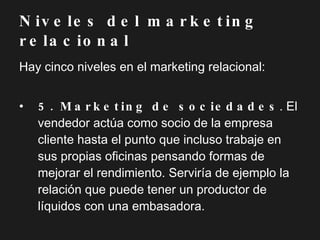 Hay cinco niveles en el marketing relacional: 5. Marketing de sociedades . El vendedor actúa como socio de la empresa cliente hasta el punto que incluso trabaje en sus propias oficinas pensando formas de mejorar el rendimiento. Serviría de ejemplo la relación que puede tener un productor de líquidos con una embasadora. Niveles del marketing relacional 