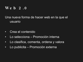 Una nueva forma de hacer web en la que el usuario Crea el contenido Lo selecciona – Promoción interna Lo clasifica, comenta, ordena y valora Lo publicita – Promoción externa Web 2.0 