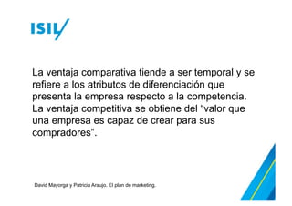 La ventaja comparativa tiende a ser temporal y se
refiere a los atributos de diferenciación que
presenta la empresa respecto a la competencia.
La ventaja competitiva se obtiene del “valor que
una empresa es capaz de crear para sus
compradores”.
David Mayorga y Patricia Araujo. El plan de marketing.
 
