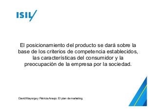 El posicionamiento del producto se dará sobre la
base de los criterios de competencia establecidos,
las características del consumidor y la
preocupación de la empresa por la sociedad.
David Mayorga y Patricia Araujo. El plan de marketing.
 