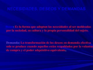 NECESIDADES, DESEOS Y DEMANDAS



Deseo: Es la forma que adoptan las necesidades al ser moldeadas
por la sociedad, su cultura y la propia personalidad del sujeto.


Demanda: La transformación de los deseos en demanda efectiva
solo se produce cuando aquellos están respaldados por la voluntad
de compra y el poder adquisitivo equivalente.
 