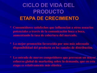 CICLO DE VIDA DEL
            PRODUCTO
       ETAPA DE CRECIMIENTO
* Consumidores satisfechos que influencian a otros usuarios
  potenciales a través de la comunicación boca a boca,
  aumentando la tasa de cobertura del mercado.

* La mejor promoción favorecida por una más adecuada
  disponibilidad del producto en los canales de distribución.


* La entrada de nuevos competidores que provocan un mayor
  esfuerzo global de marketing sobre la demanda, que en esta
  etapa es relativamente más elástica
 