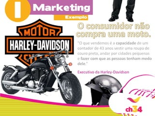 "O que vendemos é a capacidade de um
contador de 43 anos vestir uma roupa de
couro preto, andar por cidades pequenas
e fazer com que as pessoas tenham medo
dele.”
Executivo da Harley-Davidson
 