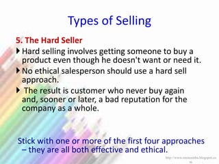 Types of Selling
5. The Hard Seller
Hard selling involves getting someone to buy a
product even though he doesn't want or need it.
No ethical salesperson should use a hard sell
approach.
 The result is customer who never buy again
and, sooner or later, a bad reputation for the
company as a whole.
Stick with one or more of the first four approaches
– they are all both effective and ethical.
http://www.enotesmba.blogspot.co
m
 