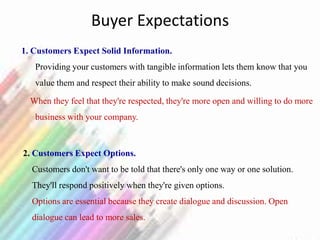 Buyer Expectations
1. Customers Expect Solid Information.
Providing your customers with tangible information lets them know that you
value them and respect their ability to make sound decisions.
When they feel that they're respected, they're more open and willing to do more
business with your company.
2. Customers Expect Options.
Customers don't want to be told that there's only one way or one solution.
They'll respond positively when they're given options.
Options are essential because they create dialogue and discussion. Open
dialogue can lead to more sales.
 