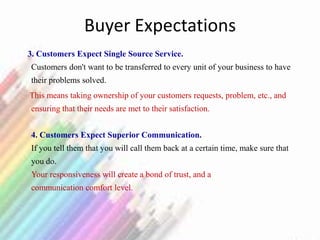 Buyer Expectations
3. Customers Expect Single Source Service.
Customers don't want to be transferred to every unit of your business to have
their problems solved.
This means taking ownership of your customers requests, problem, etc., and
ensuring that their needs are met to their satisfaction.
4. Customers Expect Superior Communication.
If you tell them that you will call them back at a certain time, make sure that
you do.
Your responsiveness will create a bond of trust, and a
communication comfort level.
 