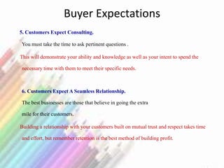 Buyer Expectations
5. Customers Expect Consulting.
You must take the time to ask pertinent questions .
This will demonstrate your ability and knowledge as well as your intent to spend the
necessary time with them to meet their specific needs.
6. Customers Expect A Seamless Relationship.
The best businesses are those that believe in going the extra
mile for their customers.
Building a relationship with your customers built on mutual trust and respect takes time
and effort, but remember retention is the best method of building profit.
 