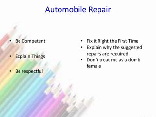 Automobile Repair
• Be Competent
• Explain Things
• Be respectful
• Fix it Right the First Time
• Explain why the suggested
repairs are required
• Don’t treat me as a dumb
female
 