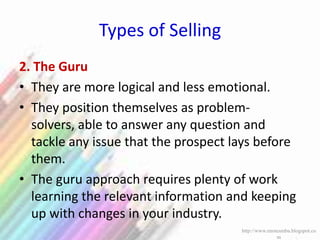 Types of Selling
2. The Guru
• They are more logical and less emotional.
• They position themselves as problem-
solvers, able to answer any question and
tackle any issue that the prospect lays before
them.
• The guru approach requires plenty of work
learning the relevant information and keeping
up with changes in your industry.
http://www.enotesmba.blogspot.co
m
 