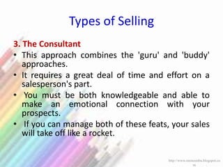 Types of Selling
3. The Consultant
• This approach combines the 'guru' and 'buddy'
approaches.
• It requires a great deal of time and effort on a
salesperson's part.
• You must be both knowledgeable and able to
make an emotional connection with your
prospects.
• If you can manage both of these feats, your sales
will take off like a rocket.
http://www.enotesmba.blogspot.co
m
 