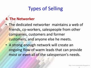 Types of Selling
4. The Networker
• The dedicated networker maintains a web of
friends, co-workers, salespeople from other
companies, customers and former
customers, and anyone else he meets.
• A strong enough network will create an
ongoing flow of warm leads that can provide
most or even all of the salesperson's needs.
http://www.enotesmba.blogspot.co
m
 