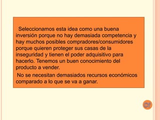 Seleccionamos esta idea como una buena
inversión porque no hay demasiada competencia y
hay muchos posibles compradores/consumidores
porque quieren proteger sus casas de la
inseguridad y tienen el poder adquisitivo para
hacerlo. Tenemos un buen conocimiento del
producto a vender.
No se necesitan demasiados recursos económicos
comparado a lo que se va a ganar.
 