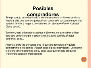 Este producto está destinado a venderse a consumidores de clase
media y alta que son los que podrían comprarlo buscando seguridad
para su familia y hogar a un costo no tan elevado.(Factor Cultural:
Clase social).
También, está orientado a adultos y jóvenes, ya que saben utilizar
este tipo de tecnología y están familiarizados con ella.(Factor
personal: edad).
Además, para las personas que le gusta la tecnología y quiere
demostrarlo a los demás (Factor psicológico: motivación). Lo mismo
si quiere tener seguridad en su casa va a querer este producto
(Factor psicológico: Percepción).
Posibles
compradores
 