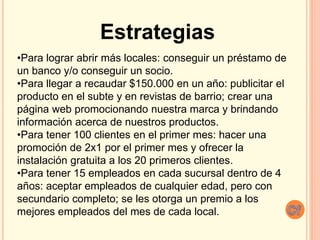 Estrategias
•Para lograr abrir más locales: conseguir un préstamo de
un banco y/o conseguir un socio.
•Para llegar a recaudar $150.000 en un año: publicitar el
producto en el subte y en revistas de barrio; crear una
página web promocionando nuestra marca y brindando
información acerca de nuestros productos.
•Para tener 100 clientes en el primer mes: hacer una
promoción de 2x1 por el primer mes y ofrecer la
instalación gratuita a los 20 primeros clientes.
•Para tener 15 empleados en cada sucursal dentro de 4
años: aceptar empleados de cualquier edad, pero con
secundario completo; se les otorga un premio a los
mejores empleados del mes de cada local.
 