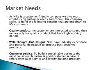  As Nike is a customer friendly company we give most
emphasis on customer needs and choice. The company
seeks to fulfill the following benefits that are important to
it’s customers:
 Quality product: the customer are interested to spend their
money only for quality product that have high working
period.
 Well-Thought-Out Designs: NIKE have industry experience
and personal dedication to produce best designed
products.
 Customer service: To build a sustainable business the
most considerable factor is good customer service. It
refers after sales service and loyalty building program.
 