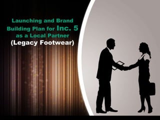 Launching and Brand
Building Plan for Inc. 5
as a Local Partner
(Legacy Footwear)
 