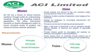 Mission
ACI Ltd. has a mission to achieve business
excellence through quality by understanding,
accepting, meeting and exceeding customer
expectations. This follow International
Standards on Quality Management system to
ensure consistent quality of products and
services to achieve customer satisfaction.
Vision
 Provide products and services of high and consistent quality,
ensuring value for money to our customers.
 Endeavour to attain a position of leadership in each category of our
businesses.
 Develop our employees by encouraging empowerment and
rewarding innovation.
 Promote an environment for learning and personal growth.
 Attain a high level of productivity in all our operations through
effective utilization of resources and adoption of appropriate
technology.
 Promote inclusive growth by encouraging and assisting our
distributors and suppliers in improving efficiency.
 Ensure superior return on investment through judicious use of
resources and efficient operations, utilising our core competencies.
Philosophy
Self-concept
Concept of Employees
Missing Components :
Mission Public image
Philosophy
Vision
=
=
 