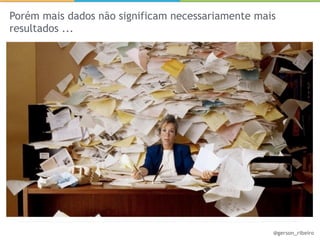 Porém mais dados não significam necessariamente mais
resultados ...




                                                   @gerson_ribeiro
 