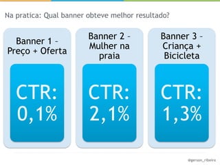 Na pratica: Qual banner obteve melhor resultado?

                        Banner 2 –           Banner 3 –
  Banner 1 –
                        Mulher na            Criança +
Preço + Oferta
                          praia               Bicicleta



   CTR:                 CTR:                 CTR:
   0,1%                 2,1%                 1,3%

                                                   @gerson_ribeiro
 
