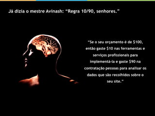 Já dizia o mestre Avinash: “Regra 10/90, senhores.”




                                    “Se o seu orçamento é de $100,
                                   então gaste $10 nas ferramentas e
                                       serviços profissionais para
                                     implementá-la e gaste $90 na
                                  contratação pessoas para analisar os
                                    dados que são recolhidos sobre o
                                               seu site.”
 