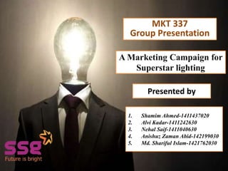 Presented by
A Marketing Campaign for
Superstar lighting
Presented by
1. Shamim Ahmed-1411437020
2. Alvi Kadar-1411242630
3. Nehal Saif-1411040630
4. Anishuz Zaman Abid-142199030
5. Md. Shariful Islam-1421762030
MKT 337
Group Presentation
 