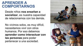 Desde niños nos enseñan a
socializar, es nuestra capacidad
de relacionarnos con los demás.
No vivimos solos, es muy difícil,
necesitamos vivir con otros
humanos. Por eso debemos
aprender como interactuar con
las personas para poder
pertenecer a una sociedad.
APRENDER A
COMPORTARNOS
 