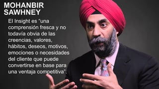 El Insight es “una
comprensión fresca y no
todavía obvia de las
creencias, valores,
hábitos, deseos, motivos,
emociones o necesidades
del cliente que puede
convertirse en base para
una ventaja competitiva”.
MOHANBIR
SAWHNEY
 