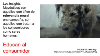 Los insights
Mayéuticos son
aquellos que tiñen de
relevancia moral
una campaña, son
aquellos que tratan a
los consumidores
como seres
humanos.
Educan al
consumidor PEDIGREE “Bad dog”
https://www.youtube.com/watch?v=LDNZZ5nCNGg
 