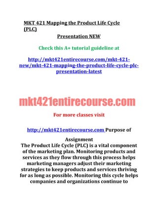 MKT 421 Mapping the Product Life Cycle
(PLC)
Presentation NEW
Check this A+ tutorial guideline at
http://mkt421entirecourse.com/mkt-421-
new/mkt-421-mapping-the-product-life-cycle-plc-
presentation-latest
mkt421entirecourse.com
For more classes visit
http://mkt421entirecourse.com Purpose of
Assignment
The Product Life Cycle (PLC) is a vital component
of the marketing plan. Monitoring products and
services as they flow through this process helps
marketing managers adjust their marketing
strategies to keep products and services thriving
for as long as possible. Monitoring this cycle helps
companies and organizations continue to
 