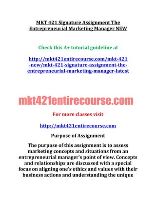 MKT 421 Signature Assignment The
Entrepreneurial Marketing Manager NEW
Check this A+ tutorial guideline at
http://mkt421entirecourse.com/mkt-421
-new/mkt-421-signature-assignment-the-
entrepreneurial-marketing-manager-latest
mkt421entirecourse.com
For more classes visit
http://mkt421entirecourse.com
Purpose of Assignment
The purpose of this assignment is to assess
marketing concepts and situations from an
entrepreneurial manager's point of view. Concepts
and relationships are discussed with a special
focus on aligning one's ethics and values with their
business actions and understanding the unique
 