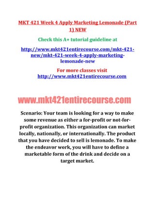MKT 421 Week 4 Apply Marketing Lemonade (Part
1) NEW
Check this A+ tutorial guideline at
http://www.mkt421entirecourse.com/mkt-421-
new/mkt-421-week-4-apply-marketing-
lemonade-new
For more classes visit
http://www.mkt421entirecourse.com
www.mkt421entirecourse.com
Scenario: Your team is looking for a way to make
some revenue as either a for-profit or not-for-
profit organization. This organization can market
locally, nationally, or internationally. The product
that you have decided to sell is lemonade. To make
the endeavor work, you will have to define a
marketable form of the drink and decide on a
target market.
 