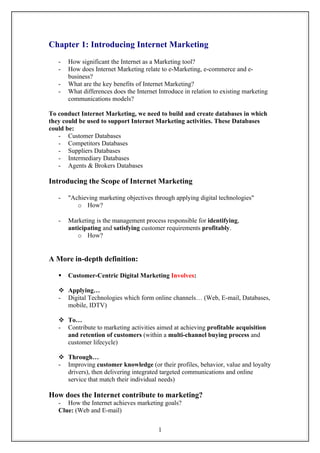 Chapter 1: Introducing Internet Marketing
   -   How significant the Internet as a Marketing tool?
   -   How does Internet Marketing relate to e-Marketing, e-commerce and e-
       business?
   -   What are the key benefits of Internet Marketing?
   -   What differences does the Internet Introduce in relation to existing marketing
       communications models?

To conduct Internet Marketing, we need to build and create databases in which
they could be used to support Internet Marketing activities. These Databases
could be:
   - Customer Databases
   - Competitors Databases
   - Suppliers Databases
   - Intermediary Databases
   - Agents & Brokers Databases

Introducing the Scope of Internet Marketing

   -   "Achieving marketing objectives through applying digital technologies"
          o How?

   -   Marketing is the management process responsible for identifying,
       anticipating and satisfying customer requirements profitably.
          o How?


A More in-depth definition:

      Customer-Centric Digital Marketing Involves:

    Applying…
   - Digital Technologies which form online channels… (Web, E-mail, Databases,
     mobile, IDTV)

    To…
   - Contribute to marketing activities aimed at achieving profitable acquisition
     and retention of customers (within a multi-channel buying process and
     customer lifecycle)

    Through…
   - Improving customer knowledge (or their profiles, behavior, value and loyalty
     drivers), then delivering integrated targeted communications and online
     service that match their individual needs)

How does the Internet contribute to marketing?
   - How the Internet achieves marketing goals?
   Clue: (Web and E-mail)


                                          1
 