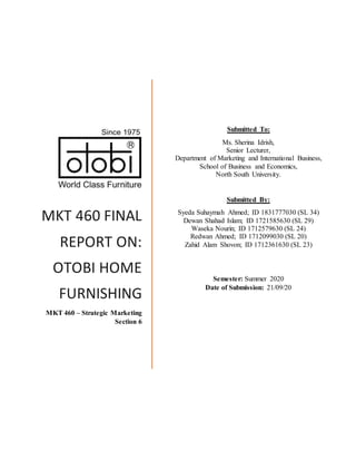 MKT 460 FINAL
REPORT ON:
OTOBI HOME
FURNISHING
MKT 460 – Strategic Marketing
Section 6
Submitted To:
Ms. Sherina Idrish,
Senior Lecturer,
Department of Marketing and International Business,
School of Business and Economics,
North South University.
Submitted By:
Syeda Suhaymah Ahmed; ID 1831777030 (SL 34)
Dewan Shahad Islam; ID 1721585630 (SL 29)
Waseka Nourin; ID 1712579630 (SL 24)
Redwan Ahmed; ID 1712099030 (SL 20)
Zahid Alam Shovon; ID 1712361630 (SL 23)
Semester: Summer 2020
Date of Submission: 21/09/20
 