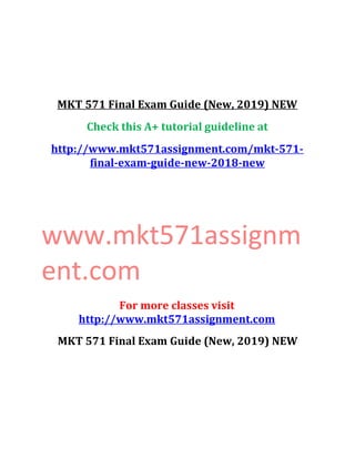 MKT 571 Final Exam Guide (New, 2019) NEW
Check this A+ tutorial guideline at
http://www.mkt571assignment.com/mkt-571-
final-exam-guide-new-2018-new
www.mkt571assignm
ent.com
For more classes visit
http://www.mkt571assignment.com
MKT 571 Final Exam Guide (New, 2019) NEW
 