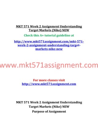 MKT 571 Week 2 Assignment Understanding
Target Markets (Nike) NEW
Check this A+ tutorial guideline at
http://www.mkt571assignment.com/mkt-571-
week-2-assignment-understanding-target-
markets-nike-new
www.mkt571assignment.com
For more classes visit
http://www.mkt571assignment.com
MKT 571 Week 2 Assignment Understanding
Target Markets (Nike) NEW
Purpose of Assignment
 