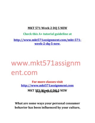 MKT 571 Week 2 DQ 5 NEW
Check this A+ tutorial guideline at
http://www.mkt571assignment.com/mkt-571-
week-2-dq-5-new,
www.mkt571assignm
ent.com
For more classes visit
http://www.mkt571assignment.com
MKT 571 Week 2 DQ 5 NEWBuying Behavior
What are some ways your personal consumer
behavior has been influenced by your culture,
 