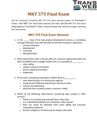 MKT 575 Final Exam
Get the University of Phoenix MKT 575 Final Exam question papers on Transweb E
Tutors. Find MKT 575 Final Exam answers for free. Get the MKT 575 Final Exam
study guide on Transweb E Tutors. Come to know the mkt/575 strategic marketing
final examination.
MKT 575 Final Exam (Newest)
1. In the _____ step of the new-product development process, a marketing
manager evaluates how well the idea fits with the company's objectives.
 commercialization
 development
 screening
 idea generation
2. When Chase Bank mails a 30-day offer for a new pre-approved credit card
with a $2,000 limit to a college student, this is an example of__________.
 mass selling
 indirect-response promotion
 direct-response promotion
 integration
3. A firm with a marketing orientation is MOST likely to__________.
 view advertising as an unnecessary expense
 recognize that effective advertising is the key to sales
 not use any advertising
 advertise how a product meets customers' needs
4. Which of the following observations concerning sales analysis is NOT
correct?
 There is no one best way to break down sales data.
 It is a detailed breakdown of a company's sales records.
 Data can easily be obtained from basic billing and accounts
receivable procedures.
 Product category is the best way to analyze sales data.
 