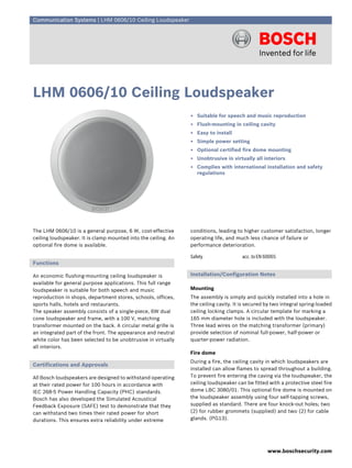 Communication Systems | LHM 0606/10 Ceiling Loudspeaker




LHM 0606/10 Ceiling Loudspeaker
                                                                ▶ Suitable for speech and music reproduction
                                                                ▶ Flush-mounting in ceiling cavity
                                                                ▶ Easy to install
                                                                ▶ Simple power setting
                                                                ▶ Optional certified fire dome mounting
                                                                ▶ Unobtrusive in virtually all interiors
                                                                ▶ Complies with international installation and safety
                                                                  regulations




The LHM 0606/10 is a general purpose, 6 W, cost-effective       conditions, leading to higher customer satisfaction, longer
ceiling loudspeaker. It is clamp mounted into the ceiling. An   operating life, and much less chance of failure or
optional fire dome is available.                                performance deterioration.

                                                                Safety                 acc. to EN 60065
Functions

An economic flushing-mounting ceiling loudspeaker is            Installation/Configuration Notes
available for general purpose applications. This full range
loudspeaker is suitable for both speech and music               Mounting
reproduction in shops, department stores, schools, offices,     The assembly is simply and quickly installed into a hole in
sports halls, hotels and restaurants.                           the ceiling cavity. It is secured by two integral spring-loaded
The speaker assembly consists of a single-piece, 6W dual        ceiling locking clamps. A circular template for marking a
cone loudspeaker and frame, with a 100 V, matching              165 mm diameter hole is included with the loudspeaker.
transformer mounted on the back. A circular metal grille is     Three lead wires on the matching transformer (primary)
an integrated part of the front. The appearance and neutral     provide selection of nominal full-power, half-power or
white color has been selected to be unobtrusive in virtually    quarter-power radiation.
all interiors.
                                                                Fire dome
                                                                During a fire, the ceiling cavity in which loudspeakers are
Certifications and Approvals
                                                                installed can allow flames to spread throughout a building.
All Bosch loudspeakers are designed to withstand operating      To prevent fire entering the caving via the loudspeaker, the
at their rated power for 100 hours in accordance with           ceiling loudspeaker can be fitted with a protective steel fire
IEC 268-5 Power Handling Capacity (PHC) standards.              dome LBC 3080/01. This optional fire dome is mounted on
Bosch has also developed the Simulated Acoustical               the loudspeaker assembly using four self-tapping screws,
Feedback Exposure (SAFE) test to demonstrate that they          supplied as standard. There are four knock-out holes; two
can withstand two times their rated power for short             (2) for rubber grommets (supplied) and two (2) for cable
durations. This ensures extra reliability under extreme         glands. (PG13).




                                                                                                   www.boschsecurity.com
 