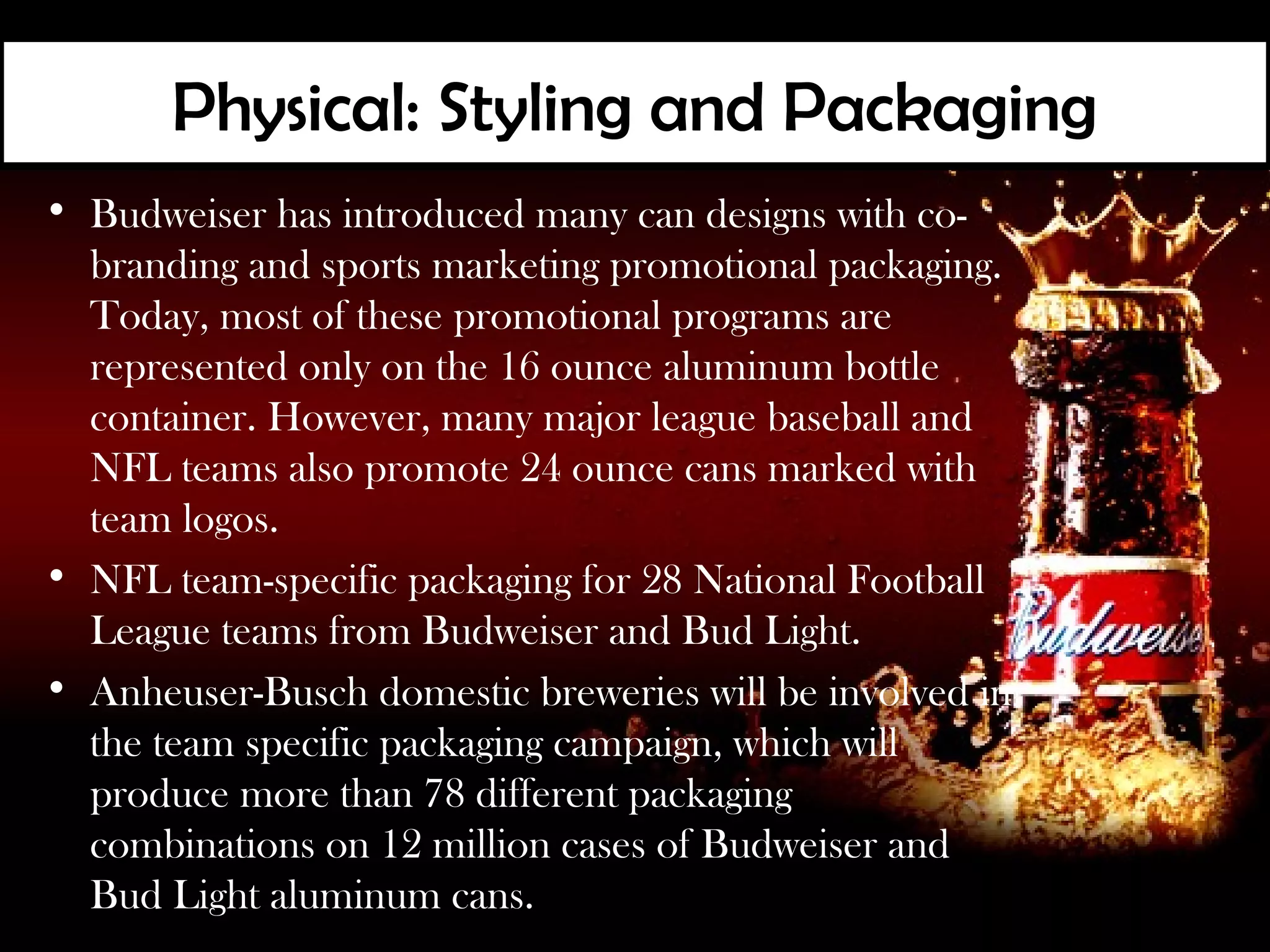 Physical: Styling and Packaging
• Budweiser has introduced many can designs with co-
  branding and sports marketing promotional packaging.
  Today, most of these promotional programs are
  represented only on the 16 ounce aluminum bottle
  container. However, many major league baseball and
  NFL teams also promote 24 ounce cans marked with
  team logos.
• NFL team-specific packaging for 28 National Football
  League teams from Budweiser and Bud Light.
• Anheuser-Busch domestic breweries will be involved in
  the team specific packaging campaign, which will
  produce more than 78 different packaging
  combinations on 12 million cases of Budweiser and
  Bud Light aluminum cans.
 