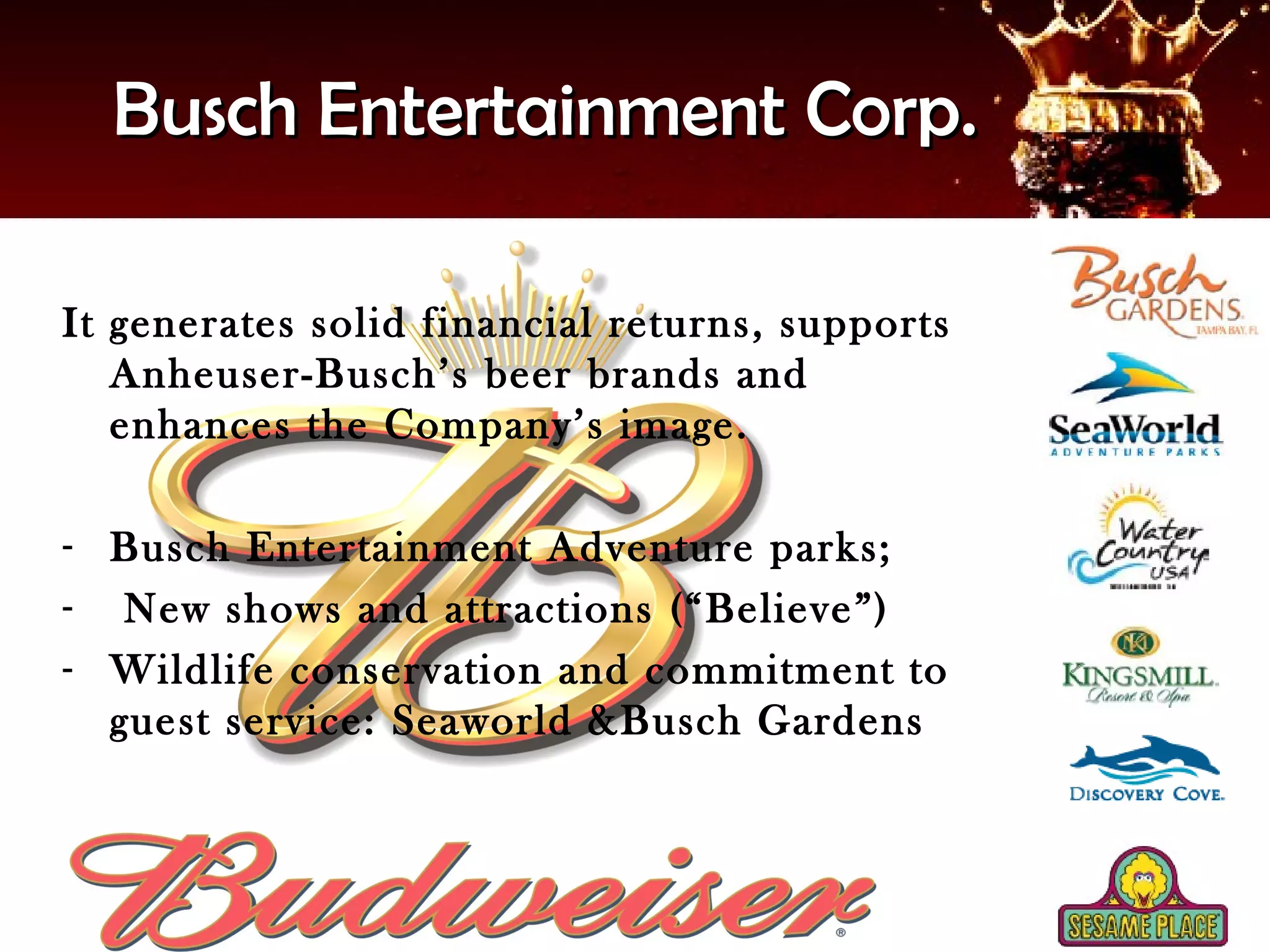 Busch Entertainment Corp.

It generates solid financial returns, supports
   Anheuser-Busch’s beer brands and
   enhances the Company’s image.

- Busch Entertainment Adventure parks;
- New shows and attractions (“Believe”)
- Wildlife conservation and commitment to
  guest service: Seaworld &Busch Gardens
 