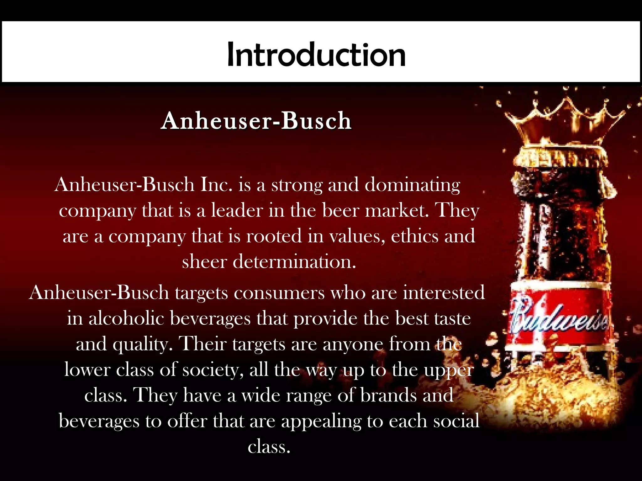 Introduction
               Anheuser-Busch

  Anheuser-Busch Inc. is a strong and dominating
  company that is a leader in the beer market. They
   are a company that is rooted in values, ethics and
                  sheer determination.
Anheuser-Busch targets consumers who are interested
    in alcoholic beverages that provide the best taste
     and quality. Their targets are anyone from the
   lower class of society, all the way up to the upper
      class. They have a wide range of brands and
  beverages to offer that are appealing to each social
                           class.
 