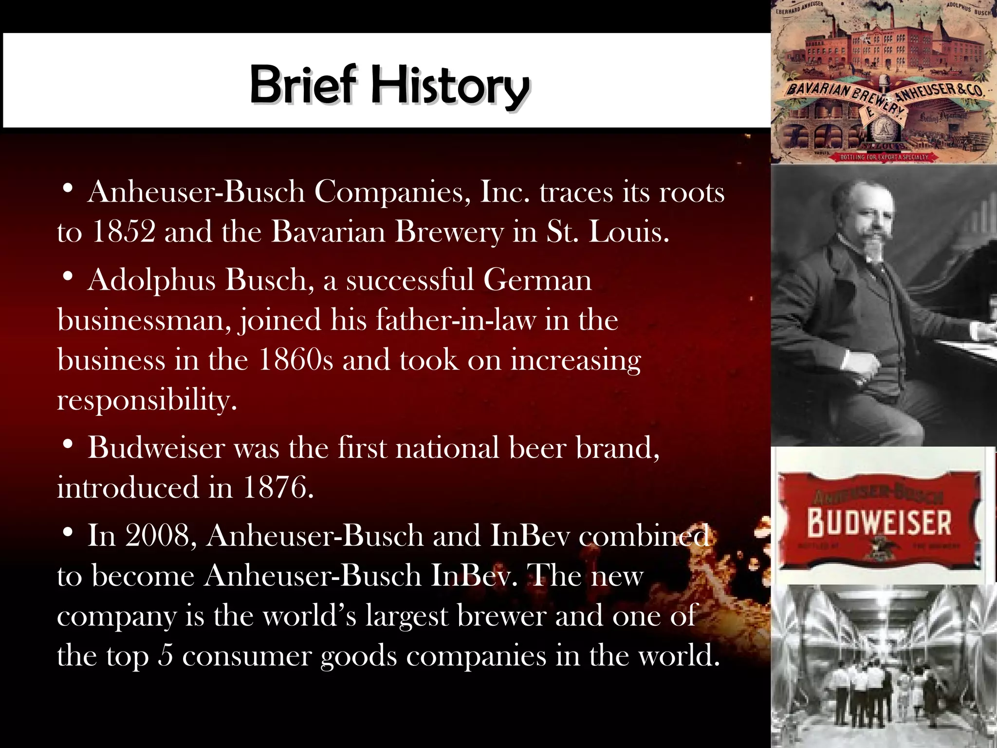 Brief History
• Anheuser-Busch Companies, Inc. traces its roots
to 1852 and the Bavarian Brewery in St. Louis.
• Adolphus Busch, a successful German
businessman, joined his father-in-law in the
business in the 1860s and took on increasing
responsibility.
• Budweiser was the first national beer brand,
introduced in 1876.
• In 2008, Anheuser-Busch and InBev combined
to become Anheuser-Busch InBev. The new
company is the world’s largest brewer and one of
the top 5 consumer goods companies in the world.
 
