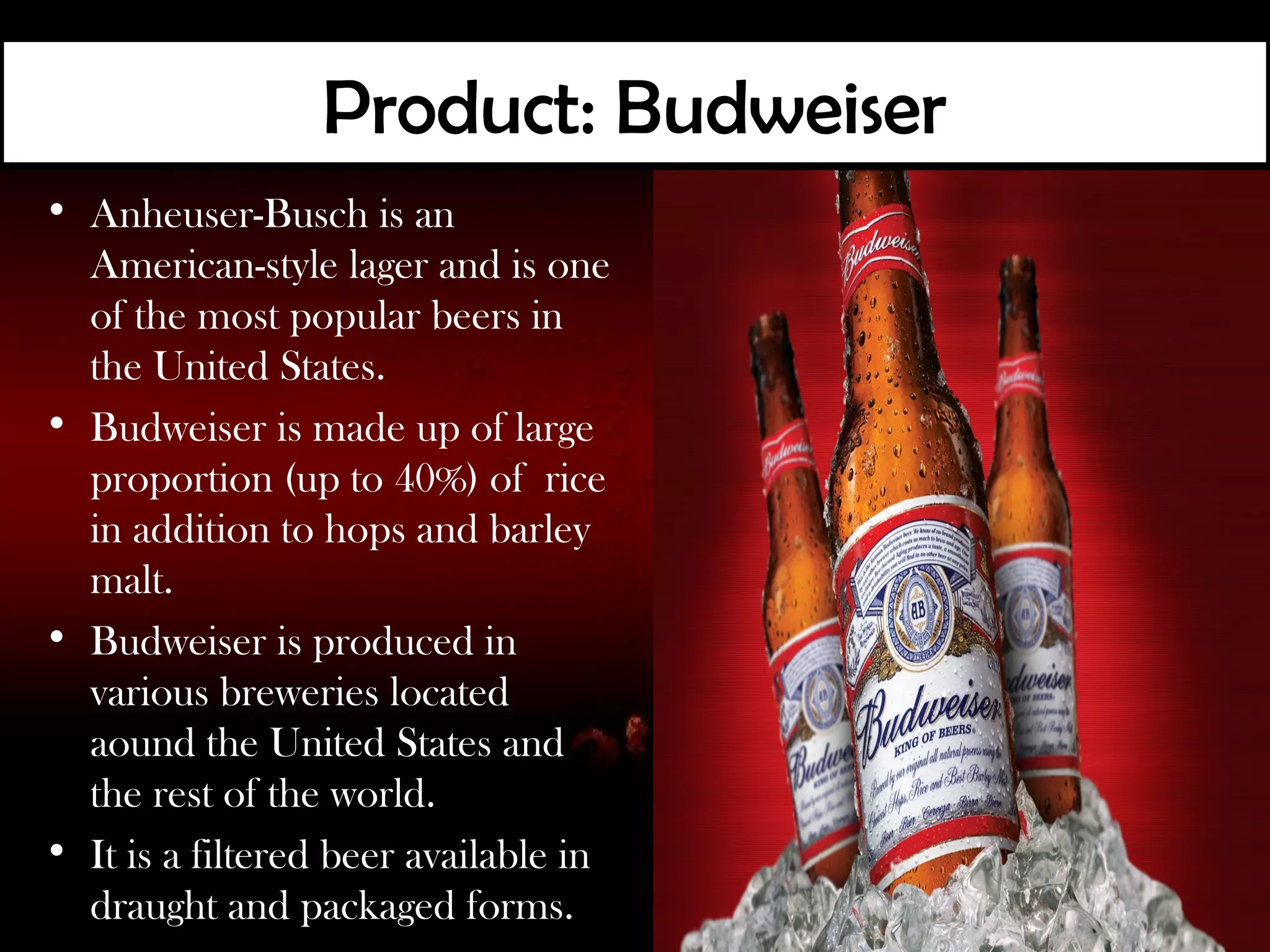 Product: Budweiser
• Anheuser-Busch is an
  American-style lager and is one
  of the most popular beers in
  the United States.
• Budweiser is made up of large
  proportion (up to 40%) of rice
  in addition to hops and barley
  malt.
• Budweiser is produced in
  various breweries located
  aound the United States and
  the rest of the world.
• It is a filtered beer available in
  draught and packaged forms.
 