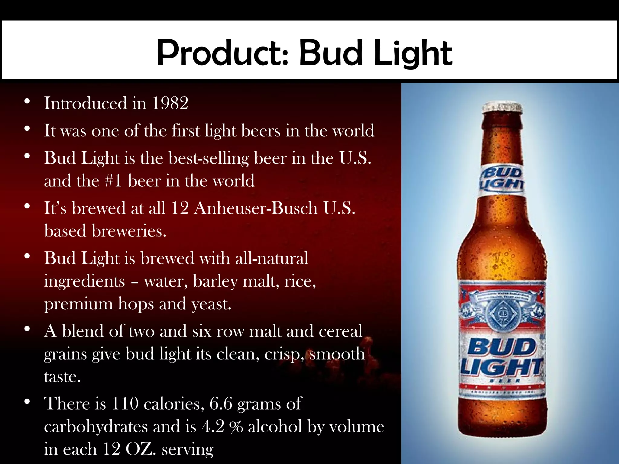Product: Bud Light
• Introduced in 1982
• It was one of the first light beers in the world
• Bud Light is the best-selling beer in the U.S.
  and the #1 beer in the world
• It’s brewed at all 12 Anheuser-Busch U.S.
  based breweries.
• Bud Light is brewed with all-natural
  ingredients – water, barley malt, rice,
  premium hops and yeast.
• A blend of two and six row malt and cereal
  grains give bud light its clean, crisp, smooth
  taste.
• There is 110 calories, 6.6 grams of
  carbohydrates and is 4.2 % alcohol by volume
  in each 12 OZ. serving
 