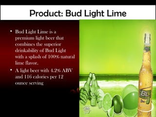 Product: Bud Light Lime
• Bud Light Lime is a
  premium light beer that
  combines the superior
  drinkability of Bud Light
  with a splash of 100% natural
  lime flavor.
• A light beer with 4.2% ABV
  and 116 calories per 12
  ounce serving
 