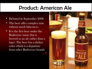 Product: American Ale
• Debuted in September 2008.
• The beer offer complex taste
  without much bitterness.
• It is the first beer under the
  Budweiser name that is
  brewed as an ale rather than a
  lager. The beer has a darker
  color which is a departure
  from other Budweiser brands
 